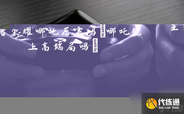 王者榮耀哪吒厲害嗎(哪吒能上高端局嗎)