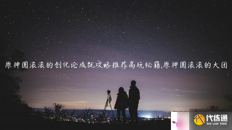 原神圆滚滚的创化论成就攻略推荐高玩秘籍,原神圆滚滚的大团